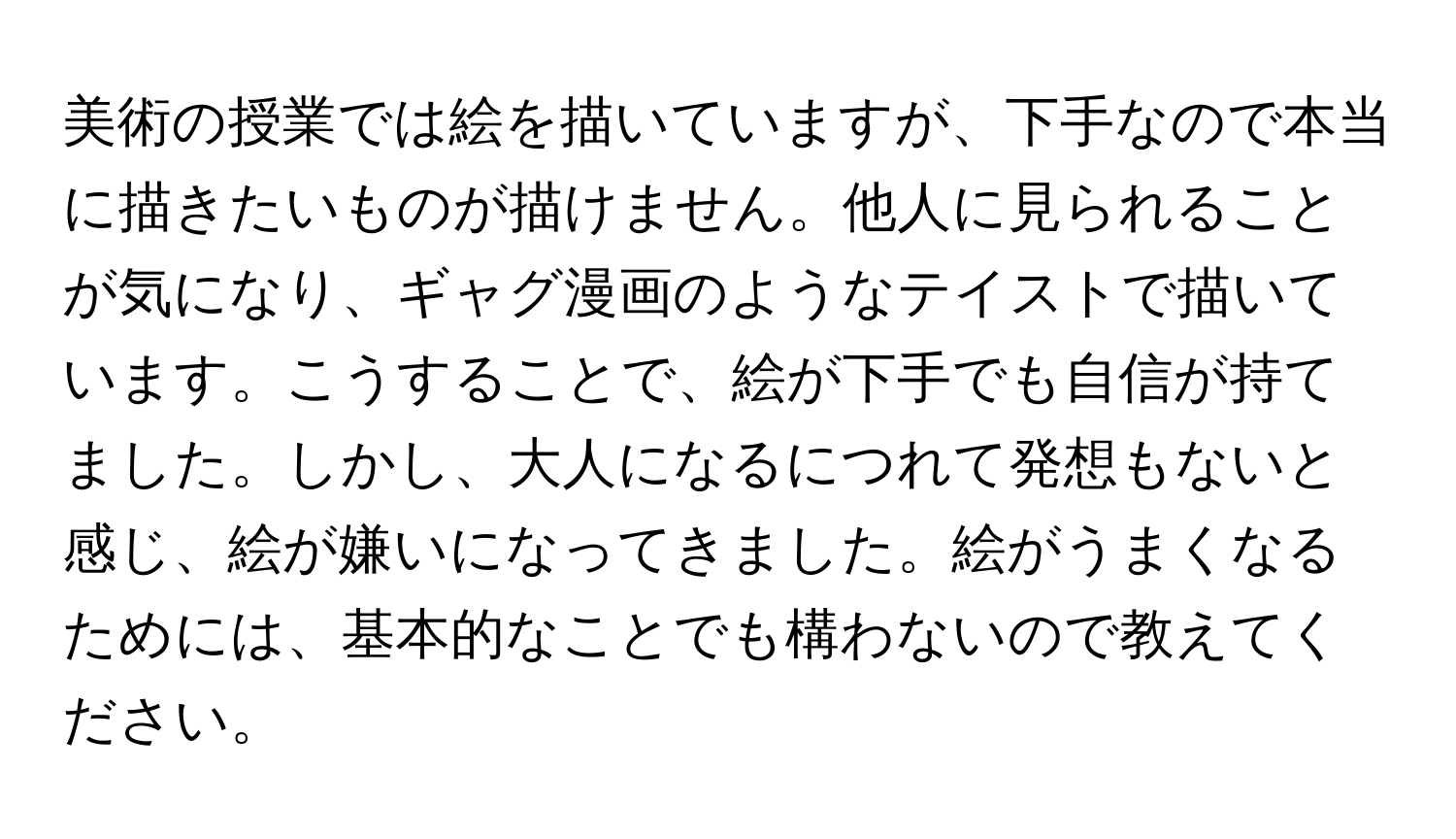 美術の授業では絵を描いていますが、下手なので本当に描きたいものが描けません。他人に見られることが気になり、ギャグ漫画のようなテイストで描いています。こうすることで、絵が下手でも自信が持てました。しかし、大人になるにつれて発想もないと感じ、絵が嫌いになってきました。絵がうまくなるためには、基本的なことでも構わないので教えてください。