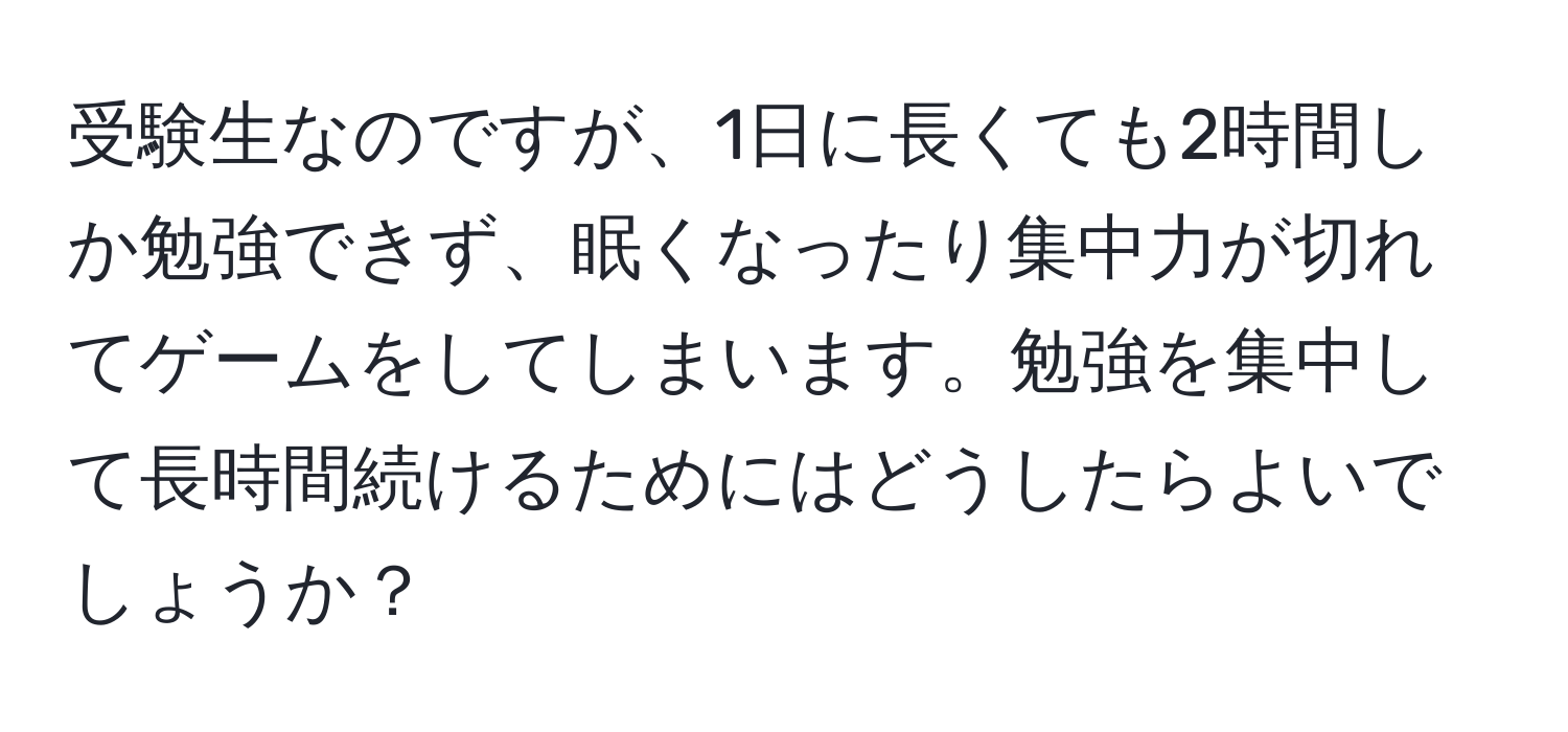 受験生なのですが、1日に長くても2時間しか勉強できず、眠くなったり集中力が切れてゲームをしてしまいます。勉強を集中して長時間続けるためにはどうしたらよいでしょうか？