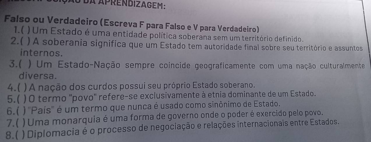 ção dA APRENDIZAGEM: 
Falso ou Verdadeiro (Escreva F para Falso e V para Verdadeiro) 
1.( )Um Estado é uma entidade política soberana sem um território definido. 
2.( ) A soberania significa que um Estado tem autoridade final sobre seu território e assuntos 
internos. 
3.( ) Um Estado-Nação sempre coincide geograficamente com uma nação culturalmente 
diversa. 
4.( )A nação dos curdos possui seu próprio Estado soberano. 
5.( ) O termo ''povo' refere-se exclusivamente à etnia dominante de um Estado. 
6.( )''País'' é um termo que nunca é usado como sinônimo de Estado. 
7.( ) Uma monarquia é uma forma de governo onde o poder é exercido pelo povo. 
8.( ) Diplomacia é o processo de negociação e relações internacionais entre Estados.