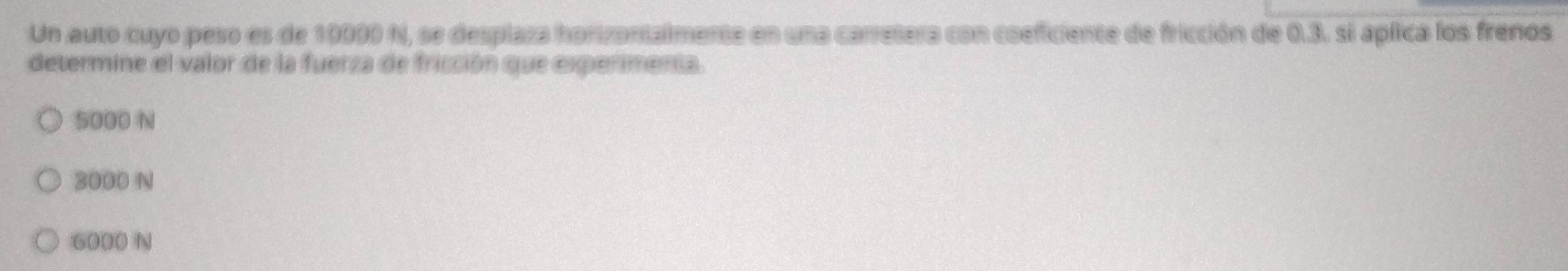 Un auto cuyo pero es de 10000 N, se desplaza honzontalmente en una corretera con cosficiente de fricción de 0.3. si apfica los frenos
determine el valor de la fuerza de fricción que expermenta.
5000 N
3000 N
6000 N
