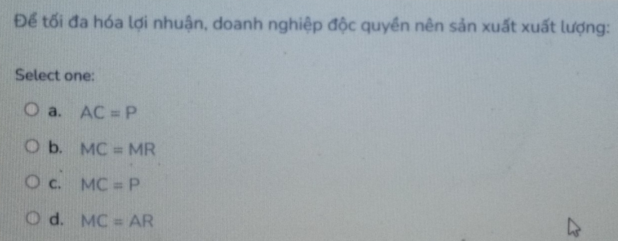 Để tối đa hóa lợi nhuận, doanh nghiệp độc quyền nên sản xuất xuất lượng:
Select one:
a. AC=P
b. MC=MR
C. MC=P
d. MC=AR