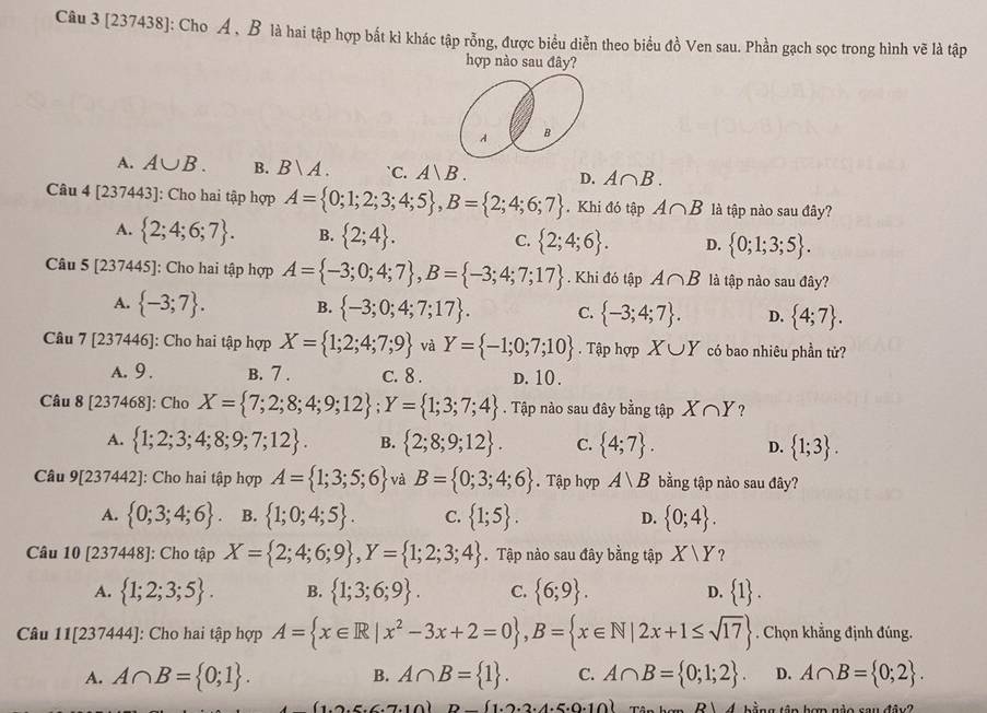 [237438]: Cho A , B là hai tập hợp bắt kì khác tập rỗng, được biểu diễn theo biểu đồ Ven sau. Phần gạch sọc trong hình vẽ là tập
hợp nào sau đây?
A B
A. A∪ B. B. Bvee A. `C. A|B. D. A∩ B.
Câu 4[237443] : Cho hai tập hợp A= 0;1;2;3;4;5 ,B= 2;4;6;7. Khi đó tập A∩ B là tập nào sau đây?
A.  2;4;6;7 . B.  2;4 . C.  2;4;6 . D.  0;1;3;5 .
Câu 5[237445] : Cho hai tập hợp A= -3;0;4;7 ,B= -3;4;7;17. Khi đó tập A∩ B là tập nào sau đây?
A.  -3;7 . B.  -3;0;4;7;17 . C.  -3;4;7 . D.  4;7 .
Câu 7[237446] : Cho hai tập hợp X= 1;2;4;7;9 và Y= -1;0;7;10. Tập hợp X∪ Y có bao nhiêu phần tử?
A. 9 . B. 7 . c. 8 . D. 10.
Câu 8[237468] : Cho X= 7;2;8;4;9;12 ;Y= 1;3;7;4. Tập nào sau đây bằng tập X∩ Y ?
A.  1;2;3;4;8;9;7;12 . B.  2;8;9;12 . C.  4;7 . D.  1;3 .
Câu 9[237442] : Cho hai tập hợp A= 1;3;5;6 và B= 0;3;4;6. Tập hợp A∪ B bằng tập nào sau đây?
A.  0;3;4;6 . B.  1;0;4;5 . C.  1;5 . D.  0;4 .
Câu 10[237448] I: Cho tập X= 2;4;6;9 ,Y= 1;2;3;4. Tập nào sau đây bằng tập X/Y ?
A.  1;2;3;5 . B.  1;3;6;9 . C.  6;9 . D.  1 .
Câu 11[237444] ':  Cho hai tập hợp A= x∈ R|x^2-3x+2=0 ,B= x∈ N|2x+1≤ sqrt(17). Chọn khẳng định đúng.
A. A∩ B= 0;1 . A∩ B= 1 . C. A∩ B= 0;1;2 . D. A∩ B= 0;2 .
B.
(1.2.5.6.7.10) D- 1.2.2.4.5.0.10 R4 bằng tập hợp nào sau đây2
