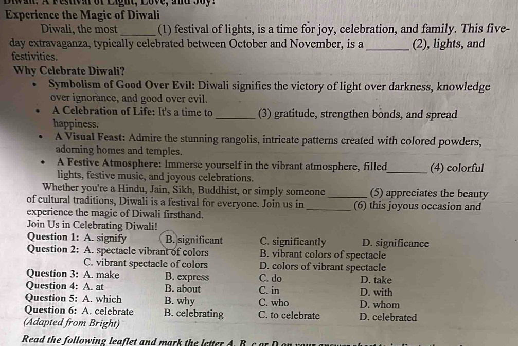 Diwan. A Festivarof Light, Love, and Soy.
Experience the Magic of Diwali
Diwali, the most _(1) festival of lights, is a time for joy, celebration, and family. This five-
day extravaganza, typically celebrated between October and November, is a _(2), lights, and
festivities.
Why Celebrate Diwali?
Symbolism of Good Over Evil: Diwali signifies the victory of light over darkness, knowledge
over ignorance, and good over evil.
A Celebration of Life: It's a time to _(3) gratitude, strengthen bonds, and spread
happiness.
A Visual Feast: Admire the stunning rangolis, intricate patterns created with colored powders,
adorning homes and temples.
A Festive Atmosphere: Immerse yourself in the vibrant atmosphere, filled_ (4) colorful
lights, festive music, and joyous celebrations.
Whether you're a Hindu, Jain, Sikh, Buddhist, or simply someone _(5) appreciates the beauty
of cultural traditions, Diwali is a festival for everyone. Join us in _(6) this joyous occasion and
experience the magic of Diwali firsthand.
Join Us in Celebrating Diwali!
Question 1: A. signify B. significant C. significantly D. significance
Question 2: A. spectacle vibrant of colors B. vibrant colors of spectacle
C. vibrant spectacle of colors D. colors of vibrant spectacle
Question 3: A. make B. express C. do D. take
Question 4: A. at B. about C. in D. with
Question 5: A. which B. why C. who D. whom
Question 6: A. celebrate B. celebrating C. to celebrate D. celebrated
(Adapted from Bright)
Read the following leaflet and mark the letter A. B c
