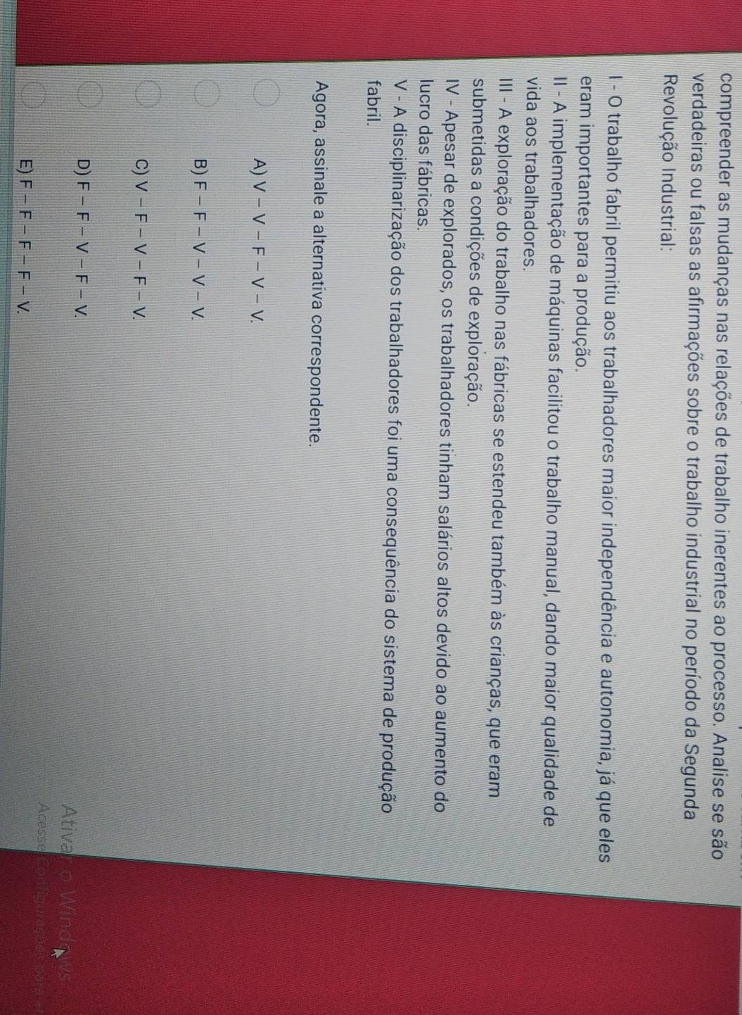 compreender as mudanças nas relações de trabalho inerentes ao processo. Analise se são
verdadeiras ou falsas as afirmações sobre o trabalho industrial no período da Segunda
Revolução Industrial:
I - O trabalho fabril permitiu aos trabalhadores maior independência e autonomia, já que eles
eram importantes para a produção.
II - A implementação de máquinas facilitou o trabalho manual, dando maior qualidade de
vida aos trabalhadores.
III - A exploração do trabalho nas fábricas se estendeu também às crianças, que eram
submetidas a condições de exploração.
IV - Apesar de explorados, os trabalhadores tinham salários altos devido ao aumento do
lucro das fábricas.
V - A disciplinarização dos trabalhadores foi uma consequência do sistema de produção
fabril.
Agora, assinale a alternativa correspondente.
A) V-V-F-V-V.
B) F-F-V-V-V
C) V-F-V-F-V.
D) F-F-V-F-V. 
Ativa
Acesse
E) F-F-F-F-V.