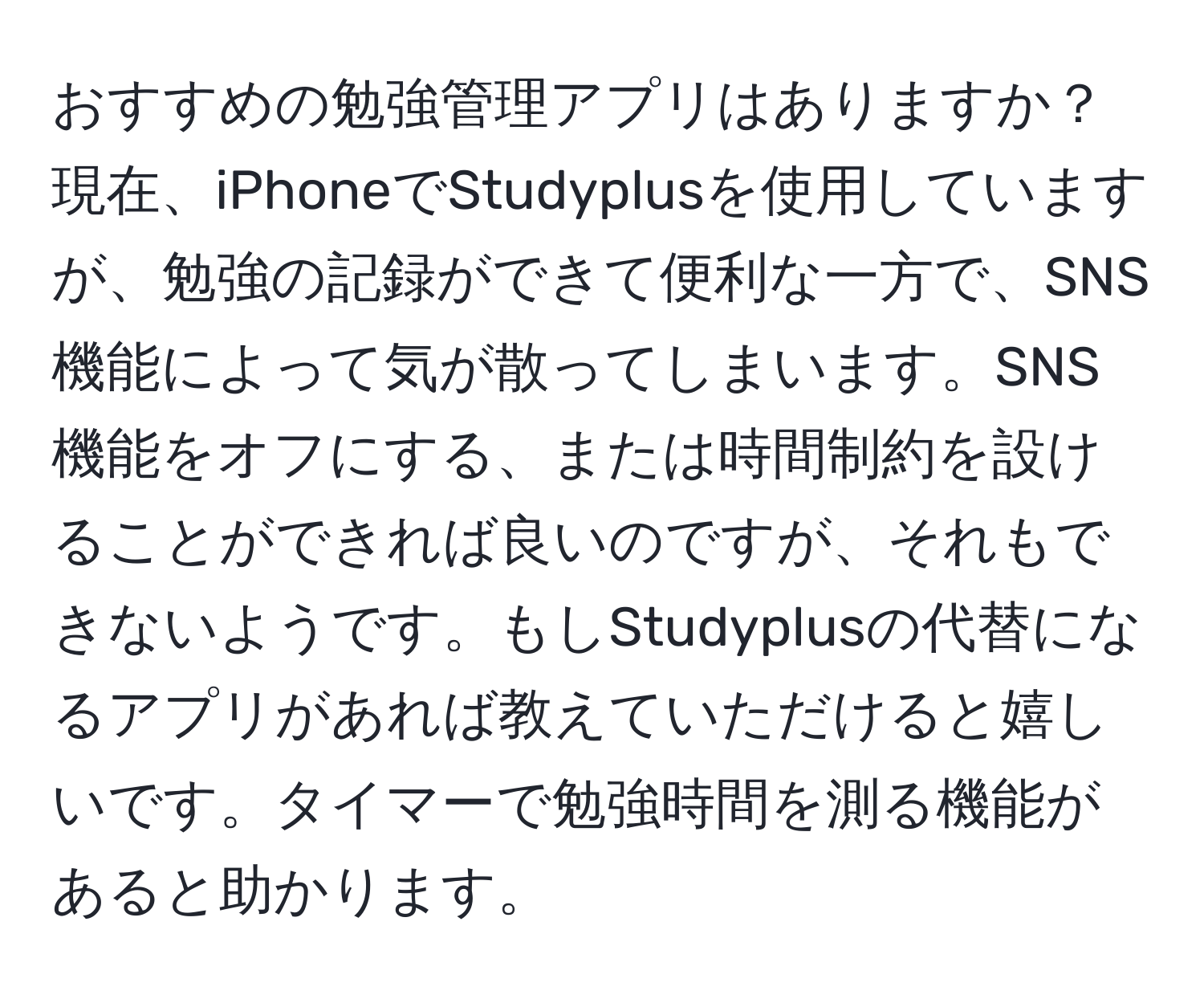 おすすめの勉強管理アプリはありますか？現在、iPhoneでStudyplusを使用していますが、勉強の記録ができて便利な一方で、SNS機能によって気が散ってしまいます。SNS機能をオフにする、または時間制約を設けることができれば良いのですが、それもできないようです。もしStudyplusの代替になるアプリがあれば教えていただけると嬉しいです。タイマーで勉強時間を測る機能があると助かります。