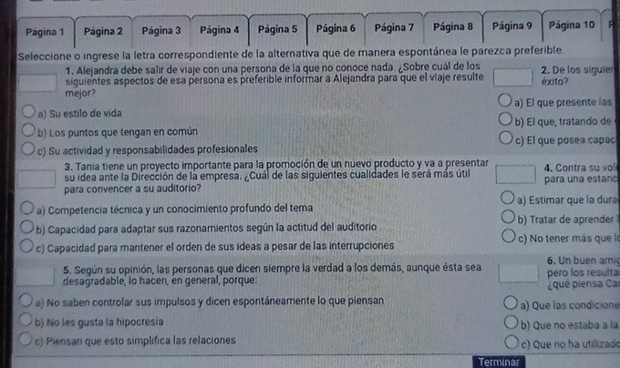 Página 1 Página 2 Página 3 Página 4 Página 5 Página 6  Página 7 Página 8 Página 9 Página 10 F
Seleccione o ingrese la letra correspondiente de la alternativa que de manera espontánea le parezca preferible
1. Alejandra debe salir de viaje con una persona de la que no conoce nada. ¿Sobre cuál de los
siguientes aspectos de esa persona es preferible informar a Alejandra para que el viaje resulte 2. De los siguier éxito?
mejor?
a) Su estilo de vida a) El que presente las
b) Los puntos que tengan en común b) El que, tratando de
c) Su actividad y responsabilidades profesionales c) El que posea capac
3. Tanía tiene un proyecto importante para la promoción de un nuevo producto y va a presentar
su idea ante la Dirección de la empresa. ¿Cuál de las siguientes cualidades le será más útil 4. Contra su vol
para convencer a su auditorio? para una estanc
a) Competencia técnica y un conocimiento profundo del tema a) Estimar que la dura
b) Capacidad para adaptar sus razonamientos según la actitud del auditorio b) Tratar de aprender
c) Capacidad para mantener el orden de sus ideas a pesar de las interrupciones )  o tener más que 
6. Un buen ami
5. Según su opinión, las personas que dicen siempre la verdad a los demás, aunque ésta sea pero los resulta
desagradable, lo hacen, en general, porque:
qué piensa Car
a) No saben controlar sus impulsos y dicen espontáneamente lo que piensan a) Que las condicione
b) No les gusta la hipocresía b) Que no estaba a la
c) Piensan que esto simplifica las relaciones c) Que no ha utilizado
Terminar