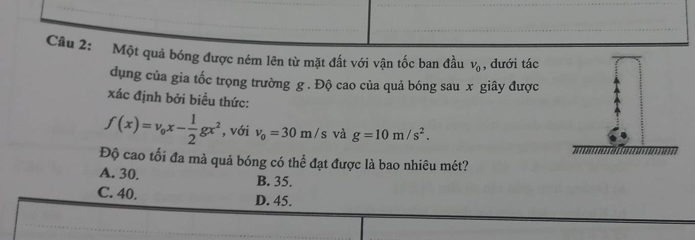 Một quả bóng được ném lên từ mặt đất với vận tốc ban đầu v_0 , dưới tác
dụng của gia tốc trọng trường g. Độ cao của quả bóng sau x giây được
xác định bởi biểu thức:
f(x)=v_0x- 1/2 gx^2 , với v_0=30m/s và g=10m/s^2. 
Độ cao tối đa mà quả bóng có thể đạt được là bao nhiêu mét?
A. 30. B. 35.
C. 40. D. 45.