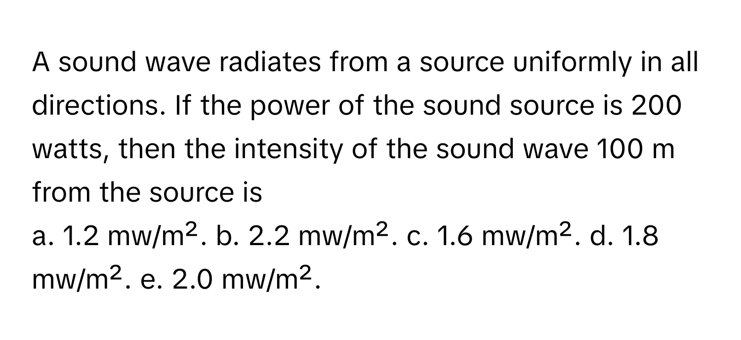 A sound wave radiates from a source uniformly in all directions. If the power of the sound source is 200 watts, then the intensity of the sound wave 100 m from the source is 

a. 1.2 mw/m².  b. 2.2 mw/m².  c. 1.6 mw/m².  d. 1.8 mw/m².  e. 2.0 mw/m².