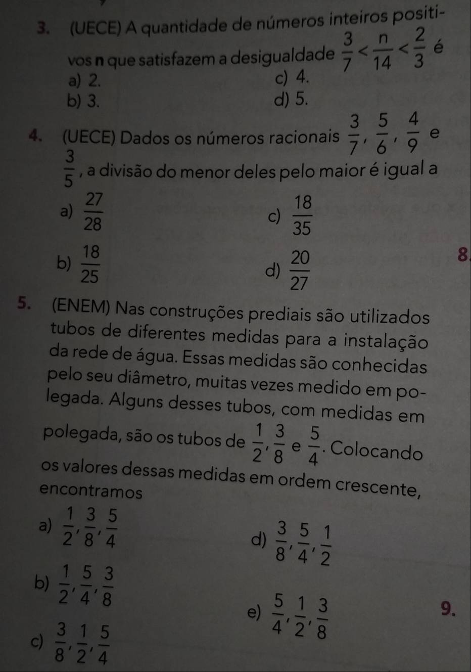 (UECE) A quantidade de números inteiros positi-
vos n que satisfazem a desigualdade  3/7  é
a) 2. c) 4.
b) 3. d) 5.
4. (UECE) Dados os números racionais  3/7 ,  5/6 ,  4/9  e
 3/5  , a divisão do menor deles pelo maior é igual a
a)  27/28   18/35 
c)
b)  18/25 
d)  20/27 
8
5. (ENEM) Nas construções prediais são utilizados
tubos de diferentes medidas para a instalação
da rede de água. Essas medidas são conhecidas
pelo seu diâmetro, muitas vezes medido em po-
legada. Alguns desses tubos, com medidas em
polegada, são os tubos de  1/2 ,  3/8  e  5/4 . Colocando
os valores dessas medidas em ordem crescente,
encontramos
a)  1/2 ,  3/8 ,  5/4 
d)  3/8 ,  5/4 ,  1/2 
b)  1/2 ,  5/4 ,  3/8 
e)  5/4 ,  1/2 ,  3/8 
9.
c)  3/8 ,  1/2 ,  5/4 