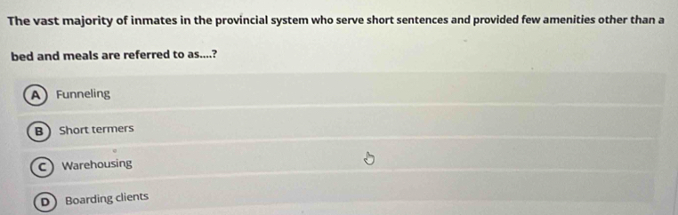 The vast majority of inmates in the provincial system who serve short sentences and provided few amenities other than a
bed and meals are referred to as....?
AFunneling
BShort termers
C Warehousing
D Boarding clients