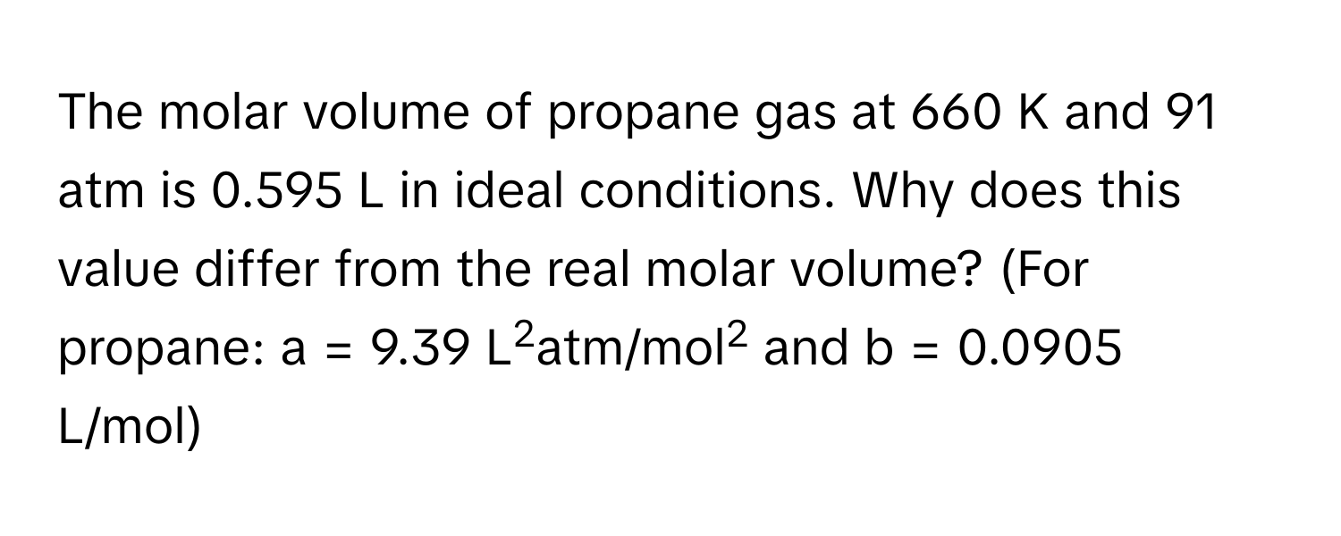 The molar volume of propane gas at 660 K and 91 atm is 0.595 L in ideal conditions. Why does this value differ from the real molar volume? (For propane: a = 9.39 L2atm/mol2 and b = 0.0905 L/mol)