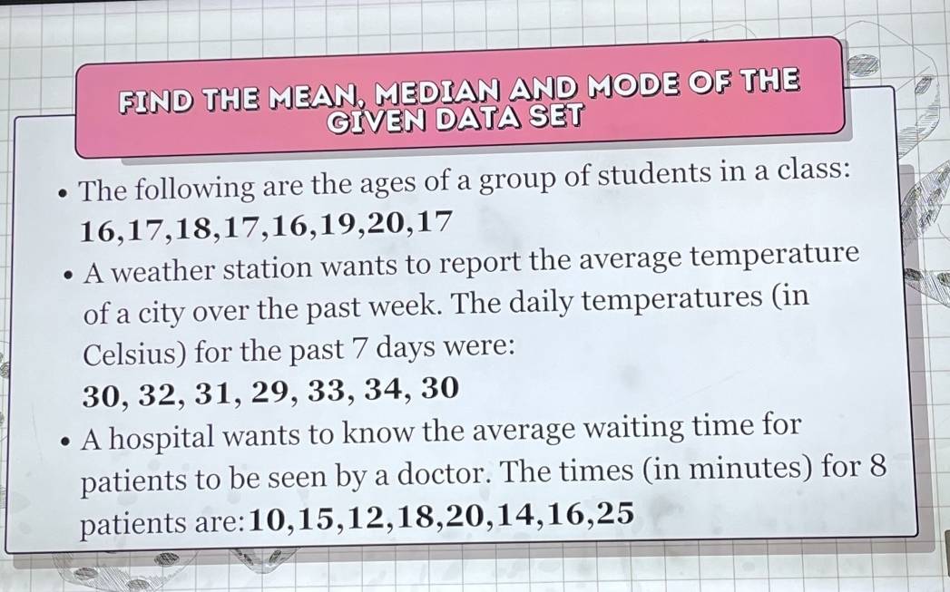 FIND THE MEAN, MEDIAN AND MODE OF THE 
GIVEN DATA SET 
The following are the ages of a group of students in a class:
16, 17, 18, 17, 16, 19, 20, 17
A weather station wants to report the average temperature 
of a city over the past week. The daily temperatures (in 
Celsius) for the past 7 days were:
30, 32, 31, 29, 33, 34, 30
A hospital wants to know the average waiting time for 
patients to be seen by a doctor. The times (in minutes) for 8
patients are: 10, 15, 12, 18, 20, 14, 16, 25