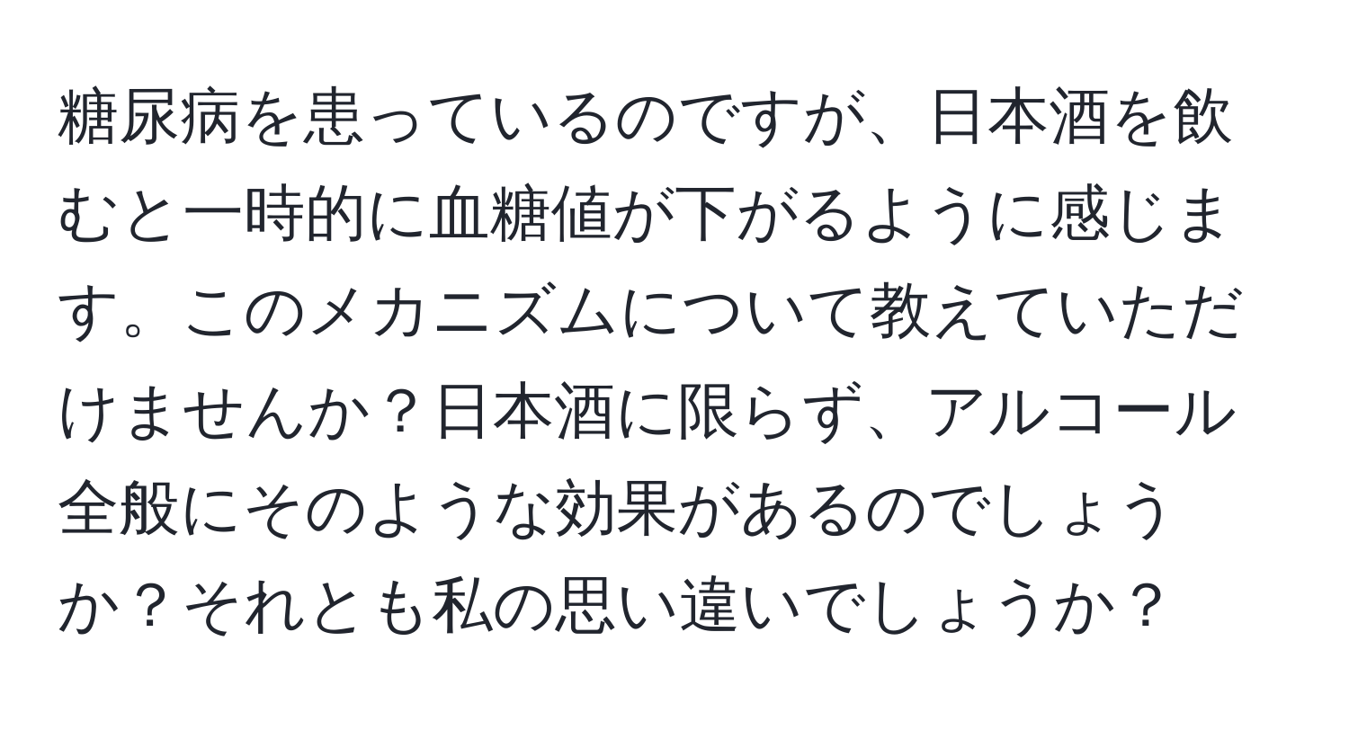 糖尿病を患っているのですが、日本酒を飲むと一時的に血糖値が下がるように感じます。このメカニズムについて教えていただけませんか？日本酒に限らず、アルコール全般にそのような効果があるのでしょうか？それとも私の思い違いでしょうか？