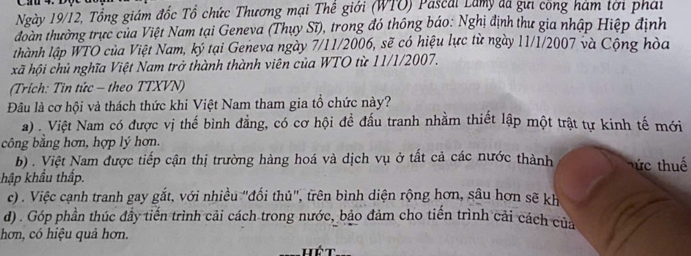 Cau 4. Độc
Ngày 19/12, Tổng giám đốc Tổ chức Thương mại Thế giới (WTO) Pascal Lamy đã gưi công hàm tơi phái
đoàn thường trực của Việt Nam tại Geneva (Thụy Sĩ), trong đó thông báo: Nghị định thư gia nhập Hiệp định
thành lập WTO của Việt Nam, ký tại Geneva ngày 7/11/2006, sẽ có hiệu lực từ ngày 11/1/2007 và Cộng hòa
xã hội chủ nghĩa Việt Nam trở thành thành viên của WTO từ 11/1/2007.
(Trích: Tin tức - theo TTXVN)
Đâu là cơ hội và thách thức khi Việt Nam tham gia tổ chức này?
a). Việt Nam có được vị thế bình đẳng, có cơ hội đề đấu tranh nhằm thiết lập một trật tự kinh tế mới
công bằng hơn, hợp lý hơn.
b) . Việt Nam được tiếp cận thị trường hàng hoá và dịch vụ ở tất cả các nước thành hức thuế
khập khẩu thấp.
c) . Việc cạnh tranh gay gắt, với nhiều "đối thủ", trên bình diện rộng hơn, sâu hơn sẽ kh
d) . Góp phần thúc đầy tiến trình cải cách trong nước, bảo đảm cho tiến trình cải cách của
hơn, có hiệu quả hơn.