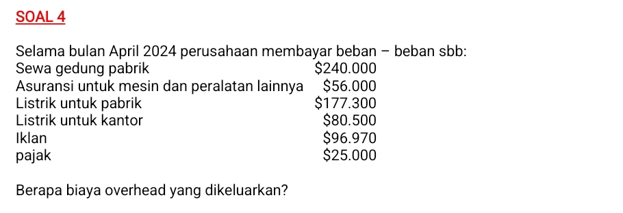 SOAL 4 
Selama bulan April 2024 perusahaan membayar beban - beban sbb: 
Sewa gedung pabrik $240.000
Asuransi untuk mesin dan peralatan lainnya $56.000
Listrik untuk pabrik $177.300
Listrik untuk kantor $80.500
Iklan $96.970
pajak $25.000
Berapa biaya overhead yang dikeluarkan?