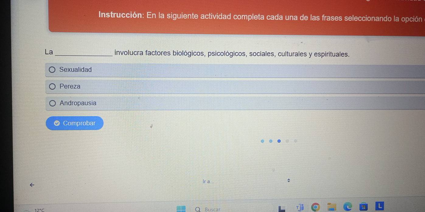 Instrucción: En la siguiente actividad completa cada una de las frases seleccionando la opción
La_ involucra factores biológicos, psicológicos, sociales, culturales y espirituales.
Sexualidad
Pereza
Andropausia
Comprobar
Ir a.
Buscar