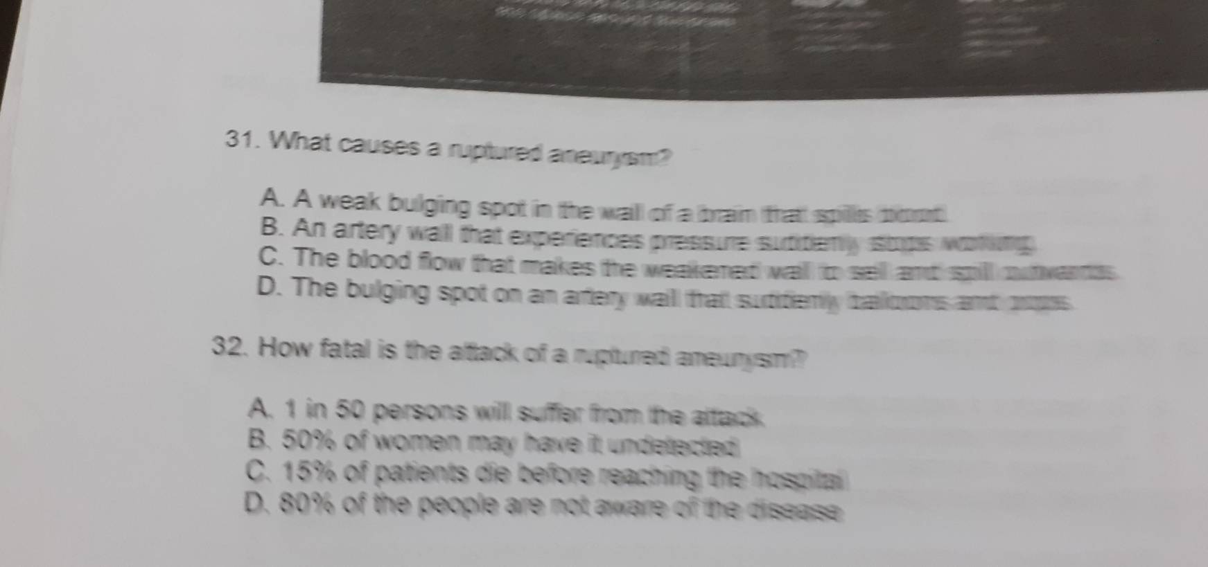 What causes a ruptured aneurysm?
A. A weak bulging spot in the wall of a braim thatt spills bot
B. An artery wall that experiences pressure sutitiemly stops woting
C. The blood flow that makes the weakened wall to sell and spill outwandss.
D. The bulging spot on an artery waill thait sutitiemly baiooms and ontrs
32. How fatal is the altack of a ruptured ameurysm?
A. 1 in 50 persons will suffer from the attack.
B. 50% of women may have it undetected
C. 15% of patients die before reaching the hospital
D. 80% of the people are not aware of the disease