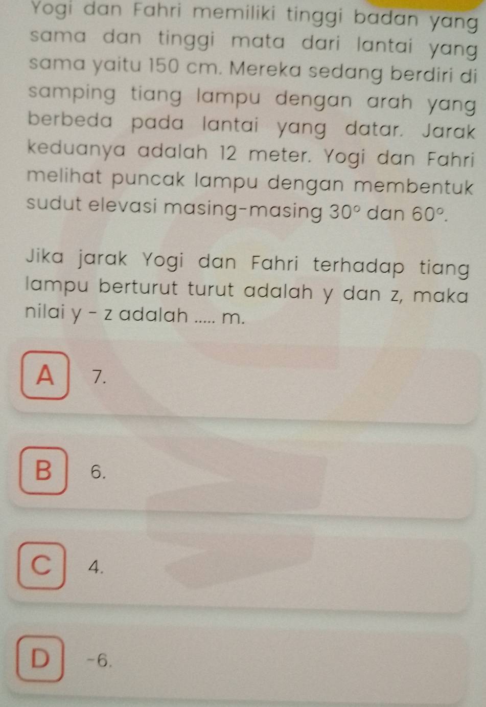 Yogi dan Fahri memiliki tinggi badan yang
sama dan tinggi mata dari lantai yang .
sama yaitu 150 cm. Mereka sedang berdiri di
samping tiang lampu dengan arah yang .
berbeda pada lantai yang datar. Jarak
keduanya adalah 12 meter. Yogi dan Fahri
melihat puncak lampu dengan membentuk 
sudut elevasi masing-masing 30° dan 60°. 
Jika jarak Yogi dan Fahri terhadap tian
lampu berturut turut adalah y dan z, maka
nilai y-z adalah _ m.
A 7.
B 6.
C 4.
D -6.