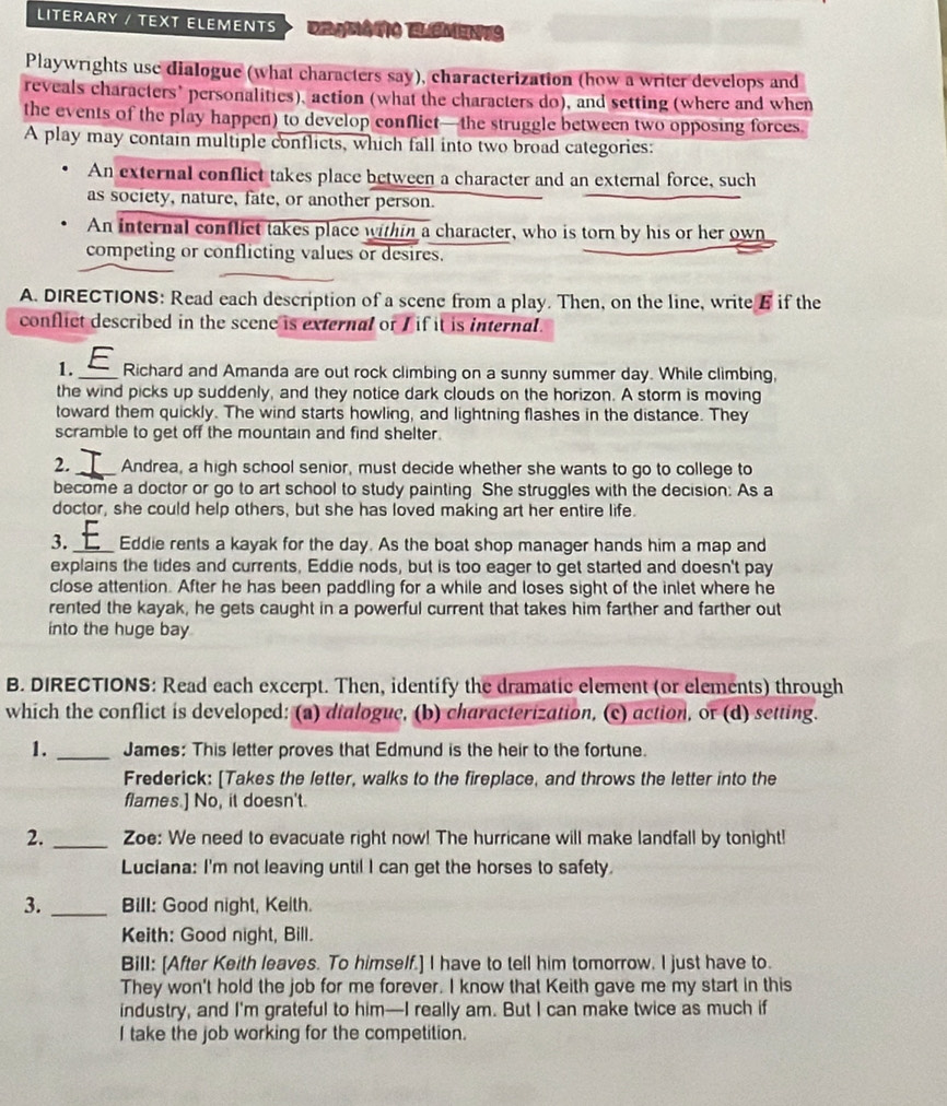 LITERARY / TEXT ELEMENTS Daguêtio Elémens
Playwrights use dialogue (what characters say), characterization (how a writer develops and
reveals characters’ personalities), action (what the characters do), and setting (where and when
the events of the play happen) to develop conflict—the struggle between two opposing forces
A play may contain multiple conflicts, which fall into two broad categories:
An external conflict takes place between a character and an external force, such
as society, nature, fate, or another person.
An internal conflict takes place within a character, who is torn by his or her own
competing or conflicting values or desires.
A. DIRECTIONS: Read each description of a scene from a play. Then, on the line, write E if the
conflict described in the scene is external or / if it is internal .
1._ Richard and Amanda are out rock climbing on a sunny summer day. While climbing,
the wind picks up suddenly, and they notice dark clouds on the horizon. A storm is moving
toward them quickly. The wind starts howling, and lightning flashes in the distance. They
scramble to get off the mountain and find shelter.
2._ Andrea, a high school senior, must decide whether she wants to go to college to
become a doctor or go to art school to study painting. She struggles with the decision: As a
doctor, she could help others, but she has loved making art her entire life.
3._ Eddie rents a kayak for the day. As the boat shop manager hands him a map and
explains the tides and currents, Eddie nods, but is too eager to get started and doesn't pay
close attention. After he has been paddling for a while and loses sight of the inlet where he
rented the kayak, he gets caught in a powerful current that takes him farther and farther out
into the huge bay
B. DIRECTIONS: Read each excerpt. Then, identify the dramatic element (or elements) through
which the conflict is developed: (a) dialogue, (b) characterization, (c) action, or (d) setting.
1. _James: This letter proves that Edmund is the heir to the fortune.
Frederick: [Takes the letter, walks to the fireplace, and throws the letter into the
flames.] No, it doesn't.
2. _Zoe: We need to evacuate right now! The hurricane will make landfall by tonight!
Luciana: I'm not leaving until I can get the horses to safety.
3. _Bill: Good night, Keith.
Keith: Good night, Bill.
Bill: [After Keith leaves. To himself.] I have to tell him tomorrow. I just have to.
They won't hold the job for me forever. I know that Keith gave me my start in this
industry, and I'm grateful to him—I really am. But I can make twice as much if
I take the job working for the competition.