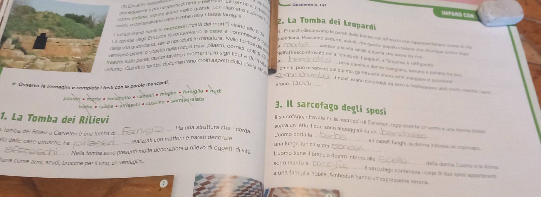 Gli Etruschi seppeliv
pianeggiante e poi ricoperte di terra e pietrisco. Le tombe si preser
IMPARO CON
ome colline: alcune erano molto grandi, con diametro superiors 2. La Tomba dei Leopardi
etri, e contenevano varie tombe della stessa famiglia
muli erano riuniti in necropoli ('città dei morti') vicino alle città
Gli Etruschi decoravano le pareti delle tombe con affreschi che rappresentavans scee   
ombe degli Étruschi riproducevano le case e contenevano 9
quotidiana, Possiamo dedurre, quindi , ch e questo pópolo  credeva ch   chiunque an    do
a j
vita quotidiana, veri o riprodotti in miniatura. Nelle tombe dei n
avesse una vita símile a quella che aveva da vivo 
no dipinti o scolpiti nella roccia travi, pilastri, cornici, soffitti. G
Nell'affresco ritrovato nella Tomba dei Leopardi, a Tarquinia, è raffigurato
i sulle pareti raccontavano i momenti più significativi della vita
. Quindi le tombe documentano molti aspetti della civiltà etru_
dove uomini e donne mangiano, bevono e partano tra iors
Come si può osservare dal dipinto, gli Etruschi erano soliti mangiare in posizione
* Osserva le immagini e completa i testi con le parole mancanti.
_l nobili erano circondati da servi e inddssavano abiti ricchi, mentre i sen
sandali • moglie • famiglia • nudi
schi · cuscino • semisdraiata
3. Il sarcofago degli sposi
1. La Tomba dei Rilievi
Il sarcofago, ritrovato nella necropoli di Cerveteri, rappresenta un uomo e una donna distes
sopra un letto. I due sono appoggiati su un
. Ha una struttura che ricorda
a Tomba dei Rilievi a Cerveteri è una tomba di L'uomo porta la
élla delle case etrusche, ha
realizzati con mattoni e pareti decorate
_
_
_e i capelli lunghi, la donna indossa un copricaps
una lunga tunica e dei
. Nella tomba sono presenti molte decorazioni a rilievo di oggettí di vita
Luomo tiene il braccio destro intorno alle _della donna, Luomo e la donna
fiana come armi, scudi, brocche per il vino, un ventaglio... sono marito e .
: il sarcofago conteneva i corpi di due sposi appartenent
a una famiglia nobile. Ambedue hanno un'espressione serena.