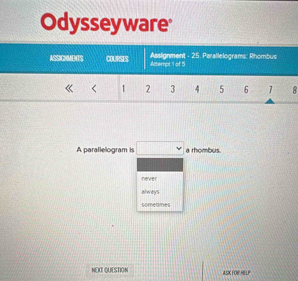 Odysseyware
ASSIGNMENTS COURSES Assignment - 25. Parallelograms: Rhombus
Attempt 1 of 5
< <tex>1 2 3 4 5 6 1 8
A parallelogram is □ a rhombus.
never
always
sometimes
NEXT QUESTION ASK FOR HELP