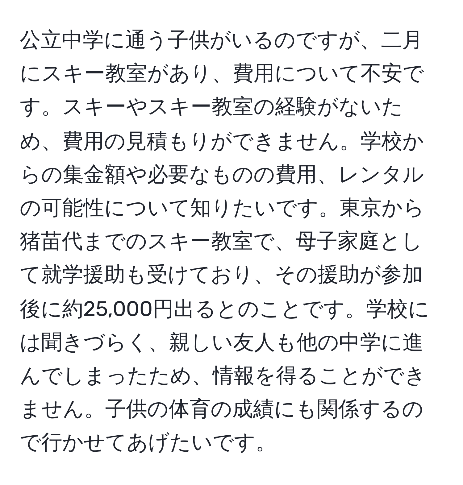 公立中学に通う子供がいるのですが、二月にスキー教室があり、費用について不安です。スキーやスキー教室の経験がないため、費用の見積もりができません。学校からの集金額や必要なものの費用、レンタルの可能性について知りたいです。東京から猪苗代までのスキー教室で、母子家庭として就学援助も受けており、その援助が参加後に約25,000円出るとのことです。学校には聞きづらく、親しい友人も他の中学に進んでしまったため、情報を得ることができません。子供の体育の成績にも関係するので行かせてあげたいです。