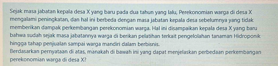 Sejak masa jabatan kepala desa X yang baru pada dua tahun yang lalu, Perekonomian warga di desa X
mengalami peningkatan, dan hal ini berbeda dengan masa jabatan kepala desa sebelumnya yang tidak 
memberikan dampak perkembangan perekonomian warga. Hal ini disampaikan kepala desa X yang baru 
bahwa sudah sejak masa jabatannya warga di berikan pelatihan terkait pengelolahan tanaman Hidroponik 
hingga tahap penjualan sampai warga mandiri dalam berbisnis. 
Berdasarkan pernyataan di atas, manakah di bawah ini yang dapat menjelaskan perbedaan perkembangan 
perekonomian warga di desa X?