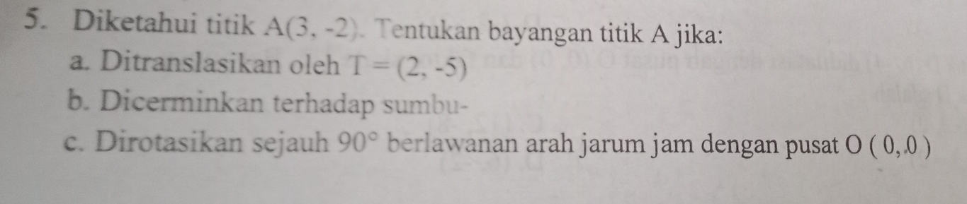 Diketahui titik A(3,-2) Tentukan bayangan titik A jika: 
a. Ditranslasikan oleh T=(2,-5)
b. Dicerminkan terhadap sumbu- 
c. Dirotasikan sejauh berlawanan arah jarum jam dengan pusat 90° O(0,0)