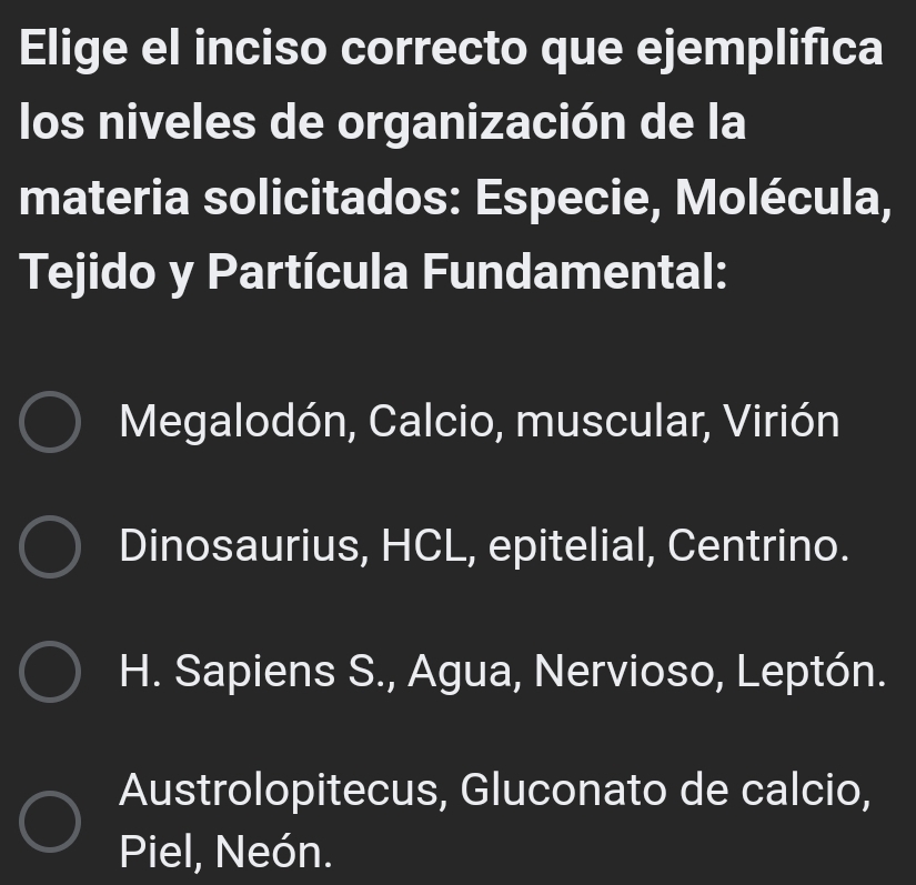 Elige el inciso correcto que ejemplifica
los niveles de organización de la
materia solicitados: Especie, Molécula,
Tejido y Partícula Fundamental:
Megalodón, Calcio, muscular, Virión
Dinosaurius, HCL, epitelial, Centrino.
H. Sapiens S., Agua, Nervioso, Leptón.
Austrolopitecus, Gluconato de calcio,
Piel, Neón.