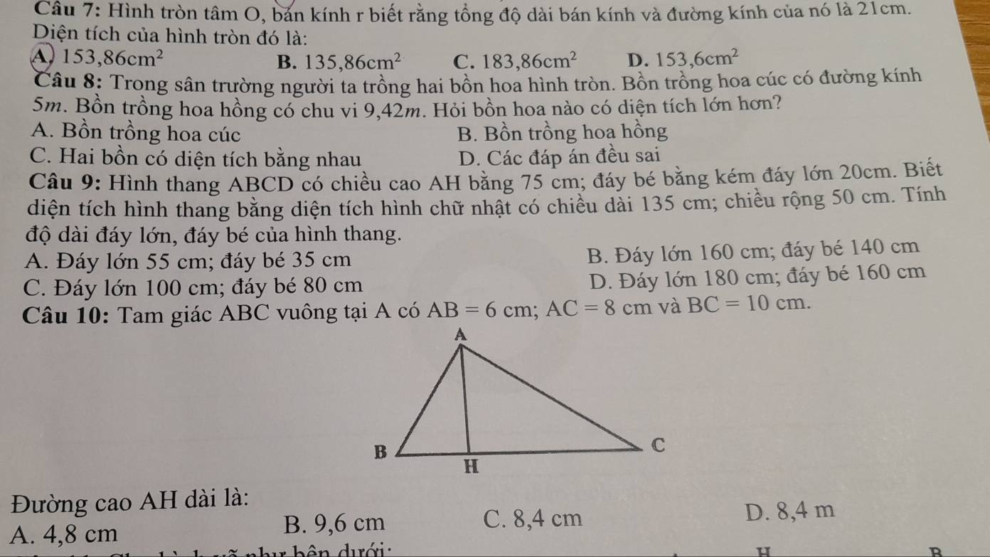 Hình tròn tâm O, bản kính r biết rằng tổng độ dài bán kính và đường kính của nó là 21cm.
Diện tích của hình tròn đó là:
A 153,86cm^2
B. 135, 86cm^2 C. 183, 86cm^2 D. 153,6cm^2
Câu 8: Trong sân trường người ta trồng hai bồn hoa hình tròn. Bồn trồng hoa cúc có đường kính
5m. Bồn trồng hoa hồng có chu vi 9,42m. Hỏi bồn hoa nào có diện tích lớn hơn?
A. Bồn trồng hoa cúc B. Bồn trồng hoa hồng
C. Hai bồn có diện tích bằng nhau D. Các đáp án đều sai
Câu 9: Hình thang ABCD có chiều cao AH bằng 75 cm; đáy bé bằng kém đáy lớn 20cm. Biết
diện tích hình thang bằng diện tích hình chữ nhật có chiều dài 135 cm; chiều rộng 50 cm. Tính
độ dài đáy lớn, đáy bé của hình thang.
A. Đáy lớn 55 cm; đáy bé 35 cm
B. Đáy lớn 160 cm; đáy bé 140 cm
C. Đáy lớn 100 cm; đáy bé 80 cm
D. Đáy lớn 180 cm; đáy bé 160 cm
Câu 10: Tam giác ABC vuông tại A có AB=6cm; AC=8cm và BC=10cm. 
Đường cao AH dài là:
A. 4,8 cm
B. 9,6 cm C. 8,4 cm D. 8,4 m
ên dưới u R