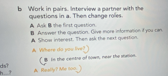 Work in pairs. Interview a partner with the
questions in a. Then change roles.
A Ask B the first question.
B Answer the question. Give more information if you can.
A Show interest. Then ask the next question.
A Where do you live?
B In the centre of town, near the station.
ds?
h..?
A Really? Me too.