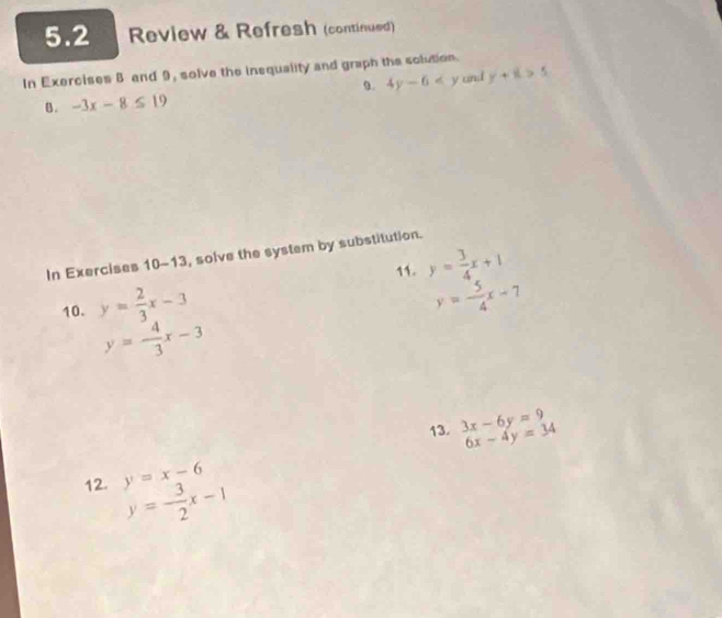 5.2 Review & Refresh (continued) 
In Exercises B and 9, solve the insquality and graph the solution. 
0. 4y-6 and y+8.>5
B. -3x-8≤ 19
In Exercises 10-13, solve the system by substitution. 
11. y= 3/4 x+1
10. y= 2/3 x-3
y=- 5/4 x-7
y=- 4/3 x-3
13. 3x-6y=9 6x-4y=34
12. y=x-6 y=- 3/2 x-1