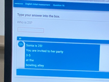 English Initial Assessment Question 16
Type your answer into the box.
Who is 25?
SN Sonia is 25!
You are invited to her party
3-5
at the
bowling alley