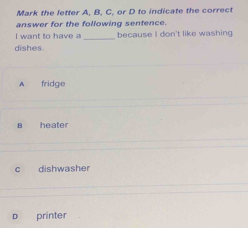 Mark the letter A, B, C, or D to indicate the correct
answer for the following sentence.
I want to have a _because I don't like washing
dishes.
A fridge
B heater
c dishwasher
D printer