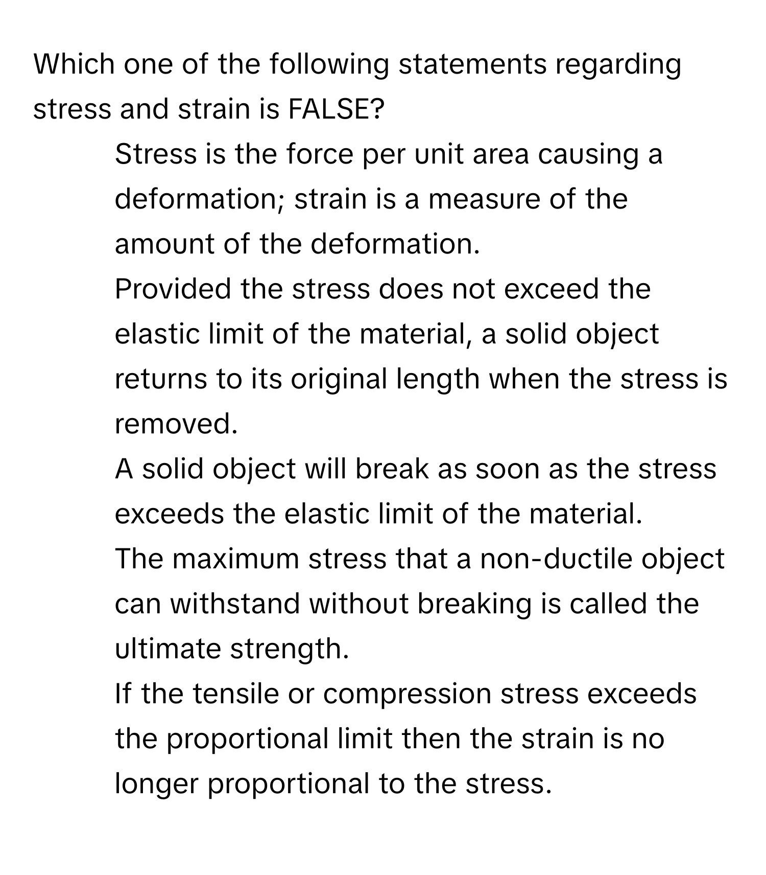 Which one of the following statements regarding stress and strain is FALSE?

1) Stress is the force per unit area causing a deformation; strain is a measure of the amount of the deformation. 
2) Provided the stress does not exceed the elastic limit of the material, a solid object returns to its original length when the stress is removed. 
3) A solid object will break as soon as the stress exceeds the elastic limit of the material. 
4) The maximum stress that a non-ductile object can withstand without breaking is called the ultimate strength. 
5) If the tensile or compression stress exceeds the proportional limit then the strain is no longer proportional to the stress.