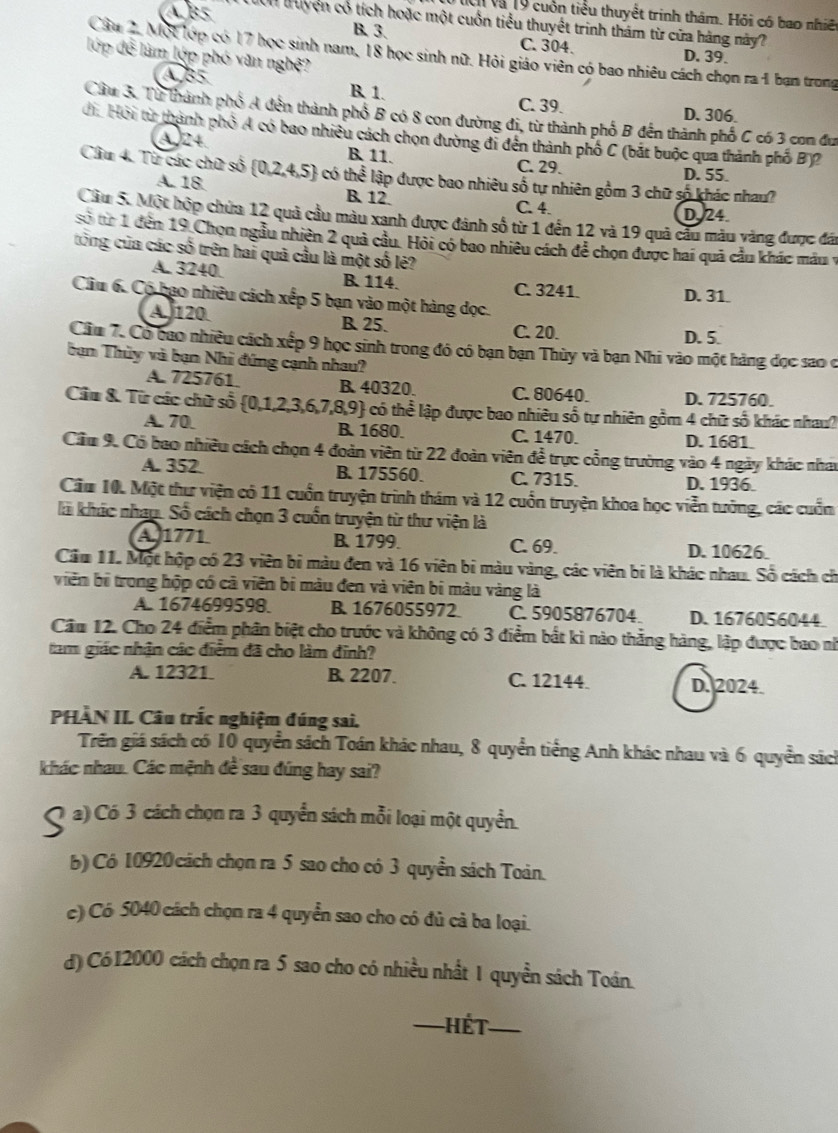 Ci và 19 cuốn tiểu thuyết trinh thâm. Hỏi có bao nhiệ
AB5 Tờn truyện cổ tích hoặc một cuốn tiểu thuyết trinh thám từ cửa hàng này?
B. 3. C. 304. D. 39.
Câu 2, Một lợp có 17 học sinh nam, 18 học sinh nữ. Hỏi giáo viên có bao nhiêu cách chọn ra 1 bạn trong
lớp đề làm lớp phó văn nghệ?
AB5 R 1. C. 39. D. 306.
Cầu 3. Từ thành phố A đến thành phố B có 8 con đường đi, từ thành phố B đến thành phố C có 3 con đư
đi Hội từ thành phố A có bao nhiều cách chọn đường đi đến thành phố C (bắt buộc qua thành phố B)2
A 24
B 11. C. 29. D. 55.
Cầu 4. Từ các chữ số  0,2,4,5 có then lập được bao nhiêu số tự nhiên gồm 3 chữ số khác nhau?
A. 18. B. 12. C. 4.
D. 24
Cầu 5. Một hộp chứa 12 quả cầu màu xanh được đánh số từ 1 đến 12 và 19 quả cầu màu vàng được đái
sở từ 1 đến 19 Chọn ngầu nhiên 2 quả cầu. Hội có bao nhiều cách để chọn được hai quả cầu khác màu y
tổng của các số trên hai quả cầu là một số lẻ?
A. 3240. B. 114. C. 3241. D. 31.
Câu 6. Có bao nhiêu cách xếp 5 bạn vào một hàng đọc.
A. 120 B. 25. C. 20.
D. 5.
Cầu 7. Có bao nhiều cách xếp 9 học sinh trong đó có bạn bạn Thùy và bạn Nhi vào một hàng đọc sao c
bạn Thùy và bạn Nhì đứng cạnh nhau?
A. 725761. B. 40320. C. 80640. D. 725760.
Cầu &. Từ các chữ số  0,1,2,3,6,7,8,9 4 có thể lập được bao nhiêu số tự nhiên gồm 4 chữ số khác nhau?
A. 70 B. 1680. C. 1470. D. 1681.
Cầu 9. Có bao nhiều cách chọn 4 đoàn viên từ 22 đoàn viên đề trực cổng trường vào 4 ngày khác nhat
A. 352 B. 175560. C. 7315. D. 1936.
Cầu 10. Một thư viện có 11 cuốn truyện trình thám và 12 cuốn truyện khoa học viễn tưởng, các cuốn
là khác nhap. Số cách chọn 3 cuốn truyện từ thư viện là
A 1771 B. 1799. C. 69. D. 10626
Cầu 11. Một hộp có 23 viên bị màu đen và 16 viên bị màu vàng, các viên bị là khác nhau. Số cách ch
viên bị trong hộp có cả viên bị màu đen và viên bị màu vàng là
A. 1674699598. B. 1676055972 C. 5905876704. D. 1676056044
Cầm 12. Cho 24 điểm phân biệt cho trước và không có 3 điểm bắt kì nào thắng hàng, lập được bao nh
tam giác nhận các điểm đã cho làm đinh?
A. 12321. B. 2207. C. 12144. D. 2024.
PHÀN II. Câu trắc nghiệm đúng sai.
Trên giá sách có 10 quyển sách Toán khác nhau, 8 quyển tiếng Anh khác nhau và 6 quyền sách
khác nhau. Các mệnh đề sau đúng hay sai?
S a) Có 3 cách chọn ra 3 quyển sách mỗi loại một quyền.
b) Có 10920 cách chọn ra 5 sao cho có 3 quyền sách Toàn.
c) Có 5040 cách chọn ra 4 quyển sao cho có đủ cả ba loại.
d) Có12000 cách chọn ra 5 sao cho có nhiều nhất 1 quyền sách Toán.
_Hết_
