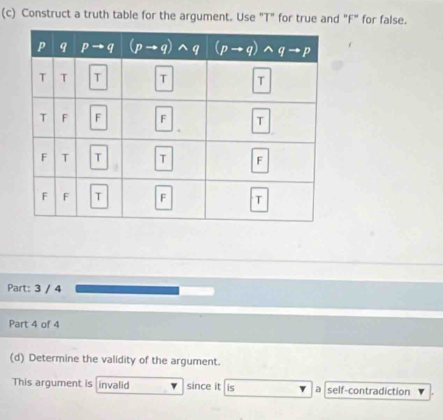 Construct a truth table for the argument. Use "T" for true and "F" for false.
Part: 3 / 4
Part 4 of 4
(d) Determine the validity of the argument.
This argument is invalid since it is a self-contradiction