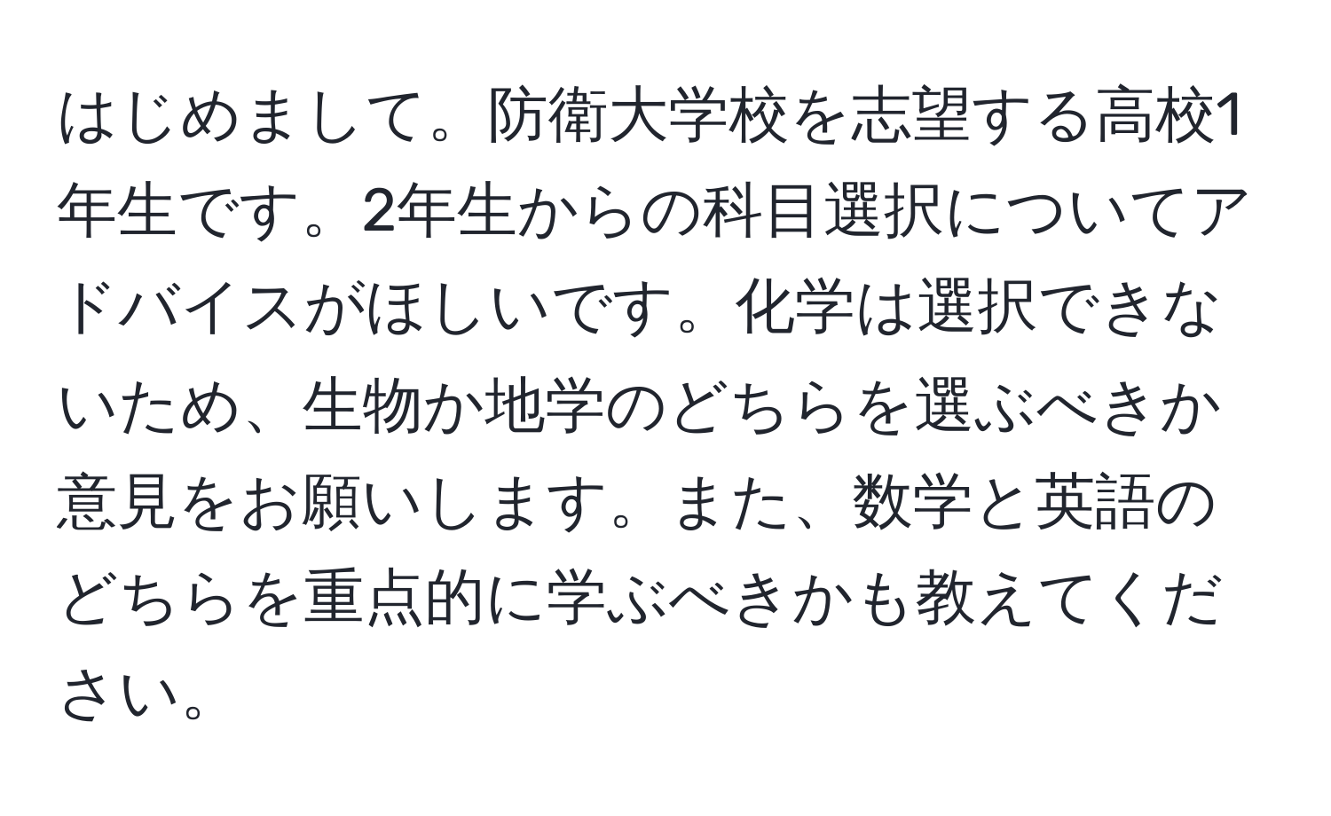 はじめまして。防衛大学校を志望する高校1年生です。2年生からの科目選択についてアドバイスがほしいです。化学は選択できないため、生物か地学のどちらを選ぶべきか意見をお願いします。また、数学と英語のどちらを重点的に学ぶべきかも教えてください。