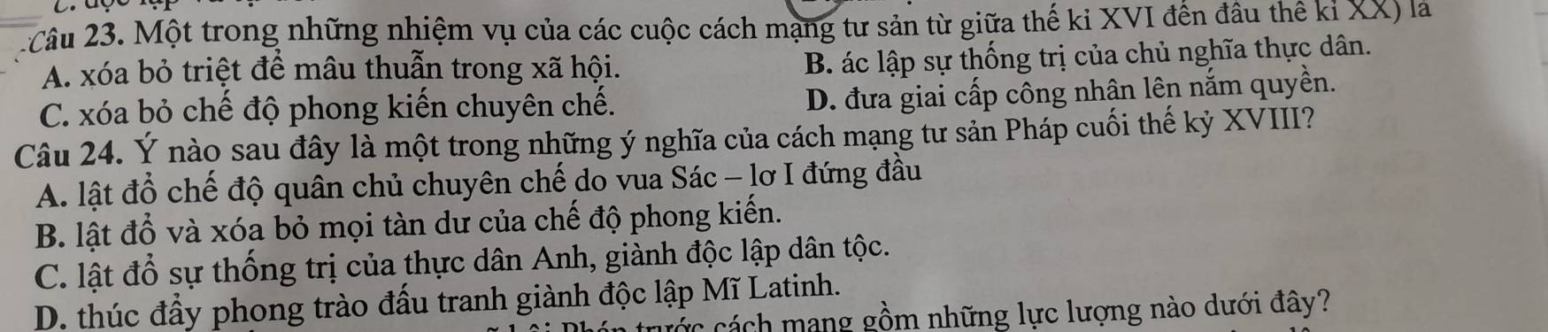 2Câu 23. Một trong những nhiệm vụ của các cuộc cách mạng tư sản từ giữa thế ki XVI đến đầu thế kỉ XX) là
A. xóa bỏ triệt để mâu thuẫn trong xã hội.
B. ác lập sự thống trị của chủ nghĩa thực dân.
C. xóa bỏ chế độ phong kiến chuyên chế.
D. đưa giai cấp công nhân lên nắm quyền.
Câu 24. Ý nào sau đây là một trong những ý nghĩa của cách mạng tư sản Pháp cuối thế kỷ XVIII?
A. lật đổ chế độ quân chủ chuyên chế do vua Sác - lơ I đứng đầu
B. lật đổ và xóa bỏ mọi tàn dư của chế độ phong kiến.
C. lật đổ sự thống trị của thực dân Anh, giành độc lập dân tộc.
D. thúc đầy phong trào đấu tranh giành độc lập Mĩ Latinh.
c ác cách mang gồm những lực lượng nào dưới đây?