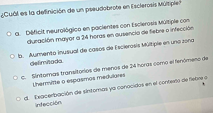 ¿Cuál es la definición de un pseudobrote en Esclerosis Múltiple?
a. Déficit neurológico en pacientes con Esclerosis Múltiple con
duración mayor a 24 horas en ausencia de fiebre o infección
b. Aumento inusual de casos de Esclerosis Múltiple en una zona
delimitada.
c. Síntomas transitorios de menos de 24 horas como el fenómeno de
Lhermitte o espasmos medulares
d. Exacerbación de síntomas ya conocidos en el contexto de fiebre o
infección