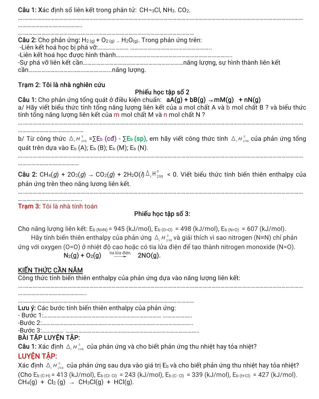 Xác định số liên kết trong phân tử: CH¬₃Cl, NH₃. CO_2.
_
_
_
* Câu 2: Cho phản ứng: H_2(g)+O_2(g)to H_2O_(g). Trong phản ứng trên:
Liên kết hoá học bị phá vỡ:_
Liên kết hoá học được hình thành_
-Sự phá vỡ liên kết cần_ năng lượng, sự hình thành liên kết
cần_ lnăng lượng.
Trạm 2: Tôi là nhà nghiên cứu
Phiếu học tập số 2
Câu 1: Cho phản ứng tổng quát ở điều kiện chuẩn: aA(g)+bB(g)to mM(g)+nN(g)
a/ Hãy viết biểu thức tính tổng năng lượng liên kết của a mol chất A và b mol chất B ? và biểu thức
tính tổng năng lượng liên kết của m mol chất M và n mol chất N ?
_
_
_
b/ Từ công thức △ _rH_(298)°=sumlimits Eb(cd)-sumlimits Eb(sp) , em hãy viết công thức tính △ _rH_(29)° của phản ứng tổng
quát trên dựa vào E_b(A);E_b(B);E_b(M);E_b(N).
_
_
Câu 2: CH_4(g)+2O_2(g)to CO_2(g)+2H_2O(l)△ _rH_(298)°<0</tex> . Viết biểu thức tính biến thiên enthalpy của
phản ứng trên theo năng lương liên kết.
_
_
_
_
Trạm 3: Tôi là nhà tính toán
Phiếu học tập số 3:
Cho năng lượng liên kết: Eb (Nequiv N)=945(kJ/mol),E_b(o=0)=498(kJ/mol),E_b(N=0)=607(kJ/mol).
Hãy tính biến thiên enthalpy của phản ứng △ _rH_2^((circ) và giải thích vì sao nitrogen (Nequiv N) chỉ phản
ứng với oxygen (0=0) ở nhiệt độ cao hoặc có tia lửa điện để tạo thành nitrogen monoxide (N=0).
N_2)(g)+O_2(g) beginarrayr al -endarray 2NO(g).
KIếN Thức CầN nẢm
Công thức tính biến thiên enthalpy của phản ứng dựa vào năng lượng liên kết:
_
_
_
Lưu ý: Các bước tính biến thiên enthalpy của phản ứng:
- Bước 1:_
-Bước 2:_
-Bước 3:_
BÀI TậP LUYỆN TậP:
Câu 1: Xác định △ _rH_(298)° của phản ứng và cho biết phản ứng thu nhiệt hay tỏa nhiệt?
LUYỆN TậP:
Xác định △ _rH_(29)° của phản ứng sau dựa vào giá trị E_b và cho biết phản ứng thu nhiệt hay tỏa nhiệt?
(Cho E_b(c-H)=413 (kJ/mol),E_b(cl-cl)=243 (kJ/mol), E_b(c-cl)=339(kJ/mol),E_b(H-cl)=427 (kJ/mol).
CH_4(g)+Cl_2(g)to CH_3Cl(g)+HCl(g).