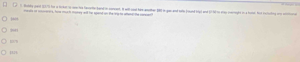 A# changet bar
1. (lobby paid $375 for a ticket to see his favorite band in concert. It will cost him another $80 in gas and tolls (round trip) and $150 to stay overnight in a hotel. Not including any additional
meals or souvenirs, how much money will he spend on the trip to attend the concert?
$605
5685
$375
$525