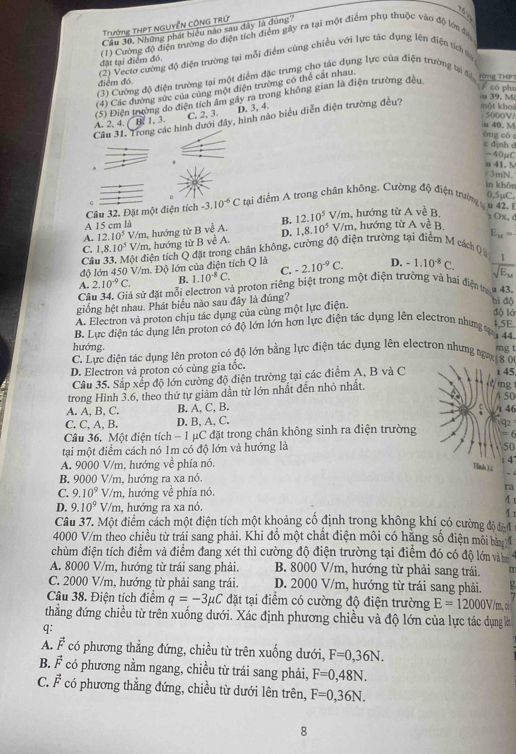 Tổ V
Trường THPT NGUYễN CÔNG TRỨ
Câu 30. Những phát biểu nào sau đây là đúng?
(1) Cường độ điện trường do điện tích điểm gây ra tại một điểm phụ thuộc vào độ lớn điệ
đặt tại điểm đó.
(2) Vectơ cường độ điện trường tại mỗi điểm cùng chiều với lực tác dụng lên điện tích thị
(3) Cường độ điện trường tại một điểm đặc trưng cho tác dụng lực của điện trường tại đa rừng THPT
điểm đó.
F có phu
(4) Các đường sức của cùng một điện trường có thể cắt nhau.
u 39. M
(5) Điện trường do điện tích âm gây ra trong không gian là điện trường đều
C. 2, 3. D. 3, 4.
một kho
5000V/
Cầu 31. Trong các hình dưới đây, hình nào biểu diễn điện trường đều?
A. 2, 4. (B)1,3. u 40. M
òng có c
c djnh d
-40μC
u 41. M
3mN.
in khôn
D
0,5μC.
Câu 32. Đặt một điện tích -3.10^(-6)Ct? ai điểm A trong chân không. Cường độ điện trường g u 42. I
B. 12.10^5
A 15 cm là V/m, hướng từ A về B. 1 Ox, d
A. 12.10^5 V/m, hướng từ B về A.
D. 1,8.10^5 V/m, hướng từ A về B.
Câu 33. Một điện tích Q đặt trong chân không, cường độ điện trường tại điểm M cách Q C. 1,8.10^5V/m h, hướng từ B VeA.
E_M=
độ lớn 450 V/m. Độ lớn của điện tích Q là
A. 2.10^(-9)C. B. 1.10^(-8)C. C. -2.10^(-9)C. D. -1.10^(-8)C.
frac 1sqrt(E_M)
Câu 34. Giả sử đặt mỗi electron và proton riêng biệt trong một điện trường và hai điện trự u 43.
giống hệt nhau. Phát biểu nào sau đây là đúng?
hì độ
độ lớ
A. Electron và proton chịu tác dụng của cùng một lực điện.
4,5E.
B. Lực điện tác dụng lên proton có độ lớn lớn hơn lực điện tác dụng lên electron nhưng ng 44.
hướng.
mg t
C. Lực điện tác dụng lên proton có độ lớn bằng lực điện tác dụng lên electron nhưng ngườ 18 06
D. Electron và proton có cùng gia tốc.
Câu 35. Sắp xếp độ lớn cường độ điện trường tại các điểm A, B và C 1 45
trong Hình 3.6, theo thứ tự giảm dần từ lớn nhất đến nhỏ nhất.
m 
50
A. A, B, C. B. A, C, B. S
C. C, A, B. D. B, A, C. 1 46 q2 
Câu 36. Một điện tích - 1 μC đặt trong chân không sinh ra điện trường
= 6
tại một điểm cách nó 1m có độ lớn và hướng là
50
A. 9000 V/m, hướng về phía nó.
1 4'
Hmh 3.6 - 
B. 9000 V/m, hướng ra xa nó.
C. 9.10^9V/1 m h, hướng về phía nó.
ra
A 1
D. 9.10^9V/m 1, hướng ra xa nó.
4 1
Câu 37. Một điểm cách một điện tích một khoảng cố định trong không khí có cường độ đià 4
4000 V/m theo chiều từ trái sang phải. Khi đồ một chất điện môi có hặng số điện mỗi bằng11
chùm điện tích điểm và điểm đang xét thì cường độ điện trường tại điểm đó có độ lớn vàh
A. 8000 V/m, hướng từ trái sang phải. B. 8000 V/m, hướng từ phải sang trái.
C. 2000 V/m, hướng từ phải sang trái. D. 2000 V/m, hướng từ trái sang phải. .
Câu 38. Điện tích điểm q=-3mu C đặt tại điểm có cường độ điện trường E=12000V/m,0
thắng đứng chiều từ trên xuống dưới. Xác định phương chiều và độ lớn của lực tác dụng làn
q:
A. vector F có phương thẳng đứng, chiều từ trên xuống dưới, F=0,36N.
B. vector F có phương nằm ngang, chiều từ trái sang phải, F=0,48N.
C. vector F có phương thẳng đứng, chiều từ dưới lên trên, F=0,36N.
8