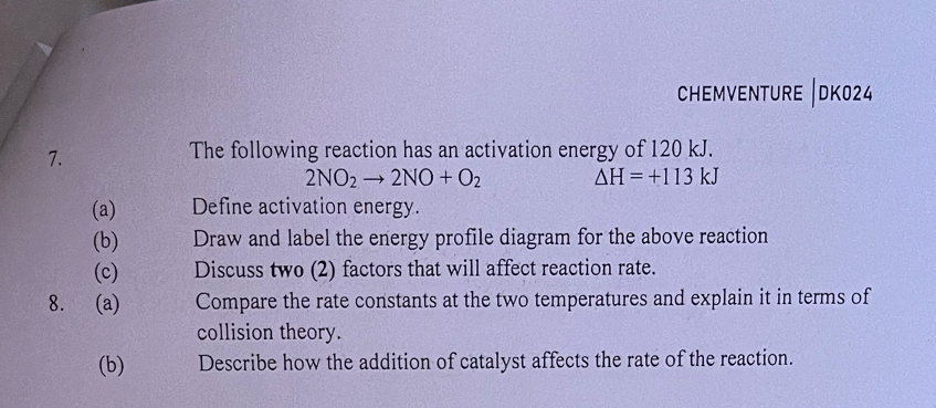 chemventure |dk024 
7. 
The following reaction has an activation energy of 120 kJ.
2NO_2to 2NO+O_2 Delta H=+113kJ
(a) Define activation energy. 
(b) Draw and label the energy profile diagram for the above reaction 
(c) Discuss two (2) factors that will affect reaction rate. 
8. (a) Compare the rate constants at the two temperatures and explain it in terms of 
collision theory. 
(b) Describe how the addition of catalyst affects the rate of the reaction.