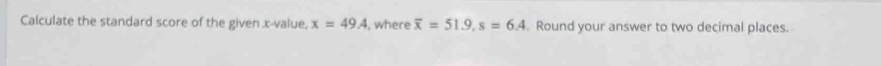 Calculate the standard score of the given x -value, x=49.4 , where overline x=51.9, s=6.4 Round your answer to two decimal places.