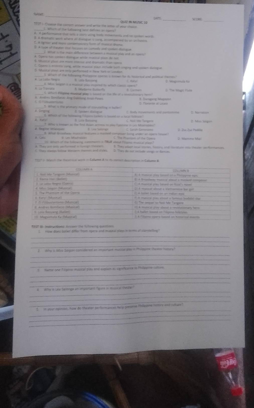 SCORE
Q    
_
TE97 i Chopse the comgct antwer and white the letter of your chace
_E. Which of the fulowing best defines an opers?
A. A peflormance that sels a utory using body mosements and no spoken words
B. A drematic werk where at divlogue is song, ancomparied by an orchestra
E. A igrter and man conterperar for of musical trama
3. A tope of theuter that focuses on comedy and soien fialague
_2. Wthat is thhe main difference beween a musical play and an oper
A. Opera has spaien dialogue wirãe mutical siano do nor
E Mupice playd are more intence and draatic than opera
C. Opens is enttrele sung, whle musical plain include both singing and spoken diulague.
ffusical plays are onlly perfioned in Nej Nork or London.
3. When of the filerwing Phillippime oprern is known for to husoical and political themes?
A  la Lsíba Negra B. Lole Benang C fiatle 0. Mugrmula to
_4. Miss Swigon in a masical play inspired ty witich classic opers?
A. Ls Traata B. Aadoma Butte B Carmen D. The Magic Flute
S. Aftich Filipite moninal py s sased on the life of a rvolutionary hem
A. Andres Bonifacie: Ang Ōaklang Araï Pows B. Baragang Magayon
llbusterisms D. Fonimée at Laura
_5. What is the primary made of mornelling in ballet?
B égaèen duíague C. Body movements and pantomime D. Noration
$. Which of the following Fillgims bailets is bosed on a local folmale?
Luía Bansáng C. tsl le Tangere D. Misi Sagon
7. Who is knowen as the first Aulan actess to play Eoomme in Ley Miperphin
A Regine velanon B. Lov Salonga C. Sarah Gerónimo D. 2sa 2sa Pedílla
Aloat Broadway musical leatures a masked composer lving under an opers houpe?
A.CC B. Les Maéraiet C. The Phantom of the Opera D. Mamma Mai
25 Wfrich of the following stuements o FBU about Flipino musical play?
A. ey are only performed iloneugh theatens B. They adaot local storien, history, and inesatur into thoater performanges
C. They always fsllow Wiesters themes and styles. D. They do nor include songs or damces
1960 i stasch the theotrical wark in Columan A to io cotrent description in Colbame B
TEST M- Instructions: Anower the following questions
I How does baller difler from opera and musical plays in terms of storytelling?
_
_
_
_
2. Why is Miss Soigon considered an imponant musical play in Philippine theaer history?
_
_
_
3.  Name one Filípino musical play and explain as sigivhcance to Phillippine coltim
_
_
_
4. Why it Les Salonga an impontant figure in musical theatel?
_
_
_
5 in your opinion, how do theater performances help preserve Philippine history and cutiule?
_
_