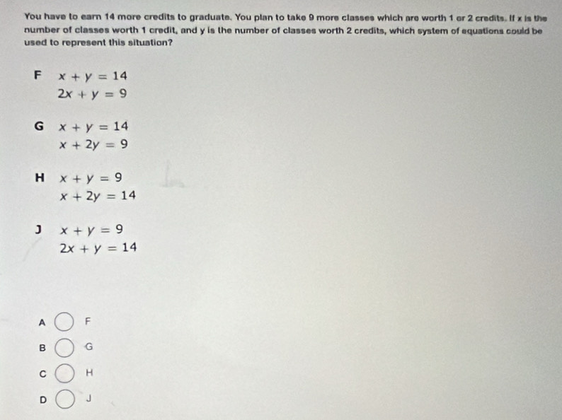 You have to earn 14 more credits to graduate. You plan to take 9 more classes which are worth 1 or 2 credits. If x is the
number of classes worth 1 credit, and y is the number of classes worth 2 credits, which system of equations could be
used to represent this situation?
F x+y=14
2x+y=9
G x+y=14
x+2y=9
H x+y=9
x+2y=14
J x+y=9
2x+y=14
A F
B G
C H
D J