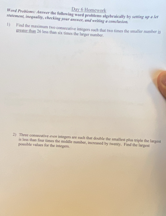 Day 6 Homework 
Word Problems: Answer the following word problems algebraically by setting up a let 
statement, inequality, checking your answer, and writing a conclusion. 
1) Find the maximum two consecutive integers such that two times the smaller number is 
greater than 26 less than six times the larger number. 
2) Three consecutive even integers are such that double the smallest plus triple the largest 
is less than four times the middle number, increased by twenty. Find the largest 
possible values for the integers.