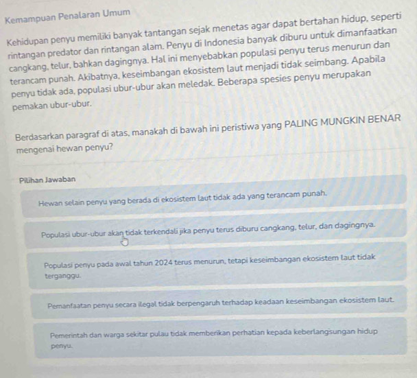 Kemampuan Penalaran Umum
Kehidupan penyu memiliki banyak tantangan sejak menetas agar dapat bertahan hidup, seperti
rintangan predator dan rintangan alam. Penyu di Indonesia banyak diburu untuk dimanfaatkan
cangkang, telur, bahkan dagingnya. Hal ini menyebabkan populasi penyu terus menurun dan
terancam punah. Akibatnya, keseimbangan ekosistem laut menjadi tidak seimbang. Apabila
penyu tidak ada, populasi ubur-ubur akan meledak. Beberapa spesies penyu merupakan
pemakan ubur-ubur.
Berdasarkan paragraf di atas, manakah di bawah ini peristiwa yang PALING MUNGKIN BENAR
mengenai hewan penyu?
Pilihan Jawaban
Hewan selain penyu yang berada di ekosistem laut tidak ada yang terancam punah.
Populasi ubur-ubur akan tidak terkendali jika penyu terus diburu cangkang, telur, dan dagingnya.
Populasi penyu pada awal tahun 2024 terus menurun, tetapi keseimbangan ekosistem laut tidak
terganggu.
Pemanfaatan penyu secara ilegal tidak berpengaruh terhadap keadaan keseimbangan ekosistem laut.
Pemerintah dan warga sekitar pulau tidak memberikan perhatian kepada keberlangsungan hidup
penyu.