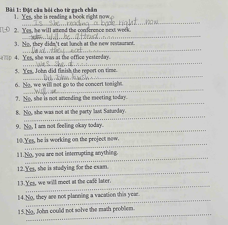 Đặt câu hỏi cho từ gạch chân 
1. Yes, she is reading a book right now. 
_ 
_ 
2. Yes, he will attend the conference next week. 
_ 
_ 
3. No, they didn’t eat lunch at the new restaurant. 
_ 
HTTP 4. Yes, she was at the office yesterday. 
_ 
5. Yes, John did finish the report on time. 
_ 
_ 
6. No, we will not go to the concert tonight. 
_ 
_ 
7. No, she is not attending the meeting today. 
_ 
_ 
8. No, she was not at the party last Saturday. 
_ 
9. No, I am not feeling okay today. 
_ 
10.Yes, he is working on the project now. 
_ 
11.No, you are not interrupting anything. 
_ 
12.Yes, she is studying for the exam. 
_ 
13.Yes, we will meet at the café later. 
_ 
14.No, they are not planning a vacation this year. 
_ 
15.No, John could not solve the math problem.
